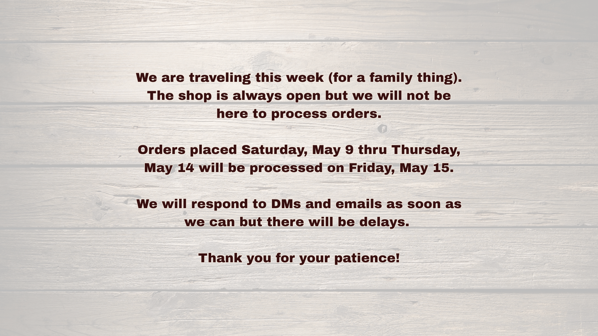 We are traveling this week (for a family thing). The shop is always open but we will not be here to process orders.

Orders placed Saturday, May 9 thru Thursday, May 14 will be processed on Friday, May 15.

We will respond to DMs and emails as soon as we can but there will be delays. 

Thank you for your patience!